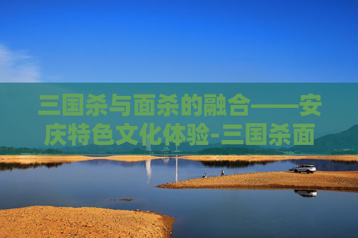 三国杀与面杀的融合——安庆特色文化体验-三国杀面杀规则 三国杀与面杀的融合——安庆特色文化体验-三国杀面杀规则