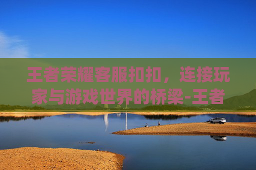 王者荣耀客服扣扣，连接玩家与游戏世界的桥梁-王者荣耀qq区客服