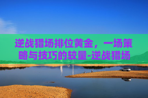 逆战猎场排位黄金，一场策略与技巧的较量-逆战猎场排位黄金怎么打
