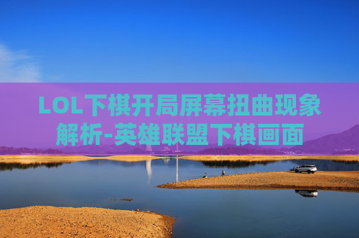 LOL下棋开局屏幕扭曲现象解析-英雄联盟下棋画面 LOL下棋开局屏幕扭曲现象解析-英雄联盟下棋画面