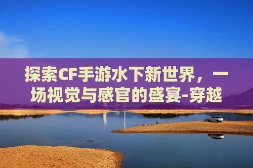 探索CF手游水下新世界,一场视觉与感官的盛宴-穿越火线水下 探索CF手游水下新世界,一场视觉与感官的盛宴-穿越火线水下