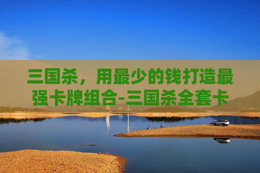 三国杀,用最少的钱打造最强卡牌组合-三国杀全套卡牌用最少的钱买 三国杀,用最少的钱打造最强卡牌组合-三国杀全套卡牌用最少的钱买