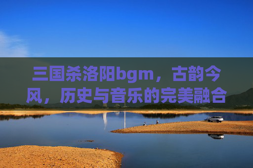 三国杀洛阳bgm,古韵今风,历史与音乐的完美融合-三国杀洛阳铲 三国杀洛阳bgm,古韵今风,历史与音乐的完美融合-三国杀洛阳铲