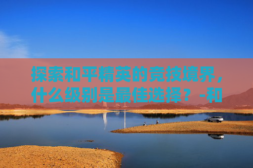 探索和平精英的竞技境界,什么级别是最佳选择?-和平精英什么级别好打 探索和平精英的竞技境界,什么级别是最佳选择?-和平精英什么级别好打