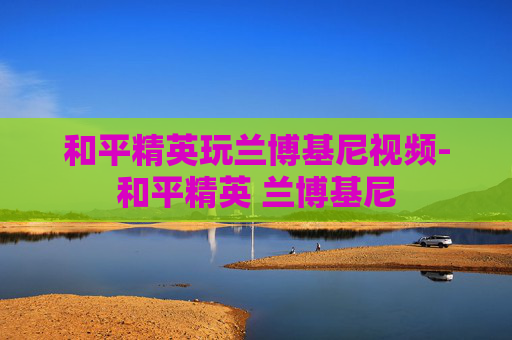 和平精英玩兰博基尼视频-和平精英 兰博基尼 和平精英玩兰博基尼视频-和平精英 兰博基尼