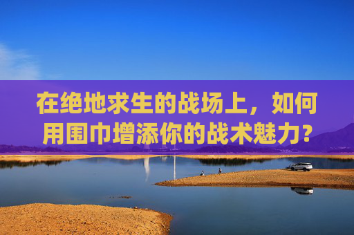 在绝地求生的战场上,如何用围巾增添你的战术魅力?-pubg围巾价格 在绝地求生的战场上,如何用围巾增添你的战术魅力?-pubg围巾价格