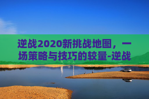 逆战2020新挑战地图,一场策略与技巧的较量-逆战2020新挑战地图攻略 逆战2020新挑战地图,一场策略与技巧的较量-逆战2020新挑战地图攻略