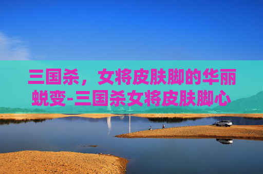 三国杀,女将皮肤脚的华丽蜕变-三国杀女将皮肤脚心原画 三国杀,女将皮肤脚的华丽蜕变-三国杀女将皮肤脚心原画