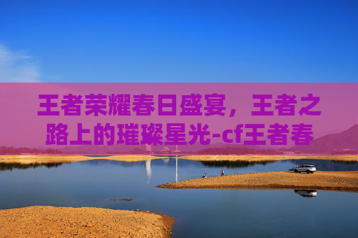 王者荣耀春日盛宴,王者之路上的璀璨星光-cf王者春好不好 王者荣耀春日盛宴,王者之路上的璀璨星光-cf王者春好不好