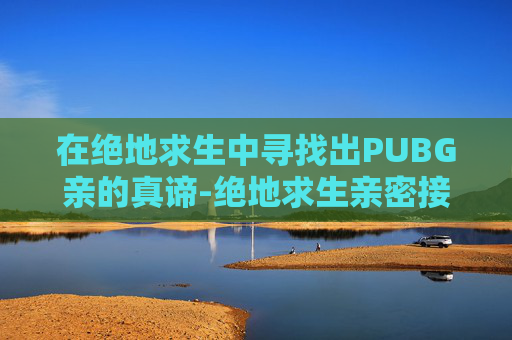 在绝地求生中寻找出PUBG亲的真谛-绝地求生亲密接触 在绝地求生中寻找出PUBG亲的真谛-绝地求生亲密接触