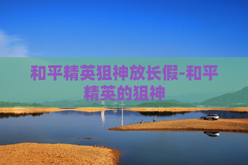 和平精英狙神放长假-和平精英的狙神 和平精英狙神放长假-和平精英的狙神