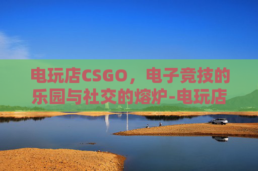 电玩店CSGO,电子竞技的乐园与社交的熔炉-电玩店图片 电玩店CSGO,电子竞技的乐园与社交的熔炉-电玩店图片
