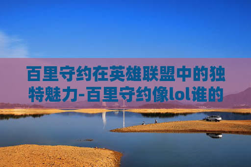 百里守约在英雄联盟中的独特魅力-百里守约像lol谁的英雄 百里守约在英雄联盟中的独特魅力-百里守约像lol谁的英雄