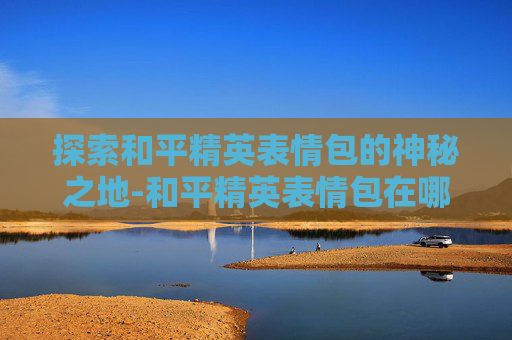 探索和平精英表情包的神秘之地-和平精英表情包在哪调整 探索和平精英表情包的神秘之地-和平精英表情包在哪调整