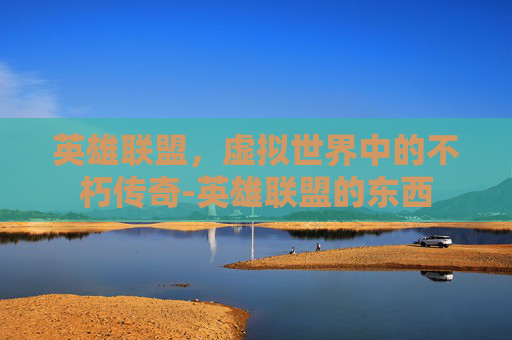 英雄联盟,虚拟世界中的不朽传奇-英雄联盟的东西 英雄联盟,虚拟世界中的不朽传奇-英雄联盟的东西