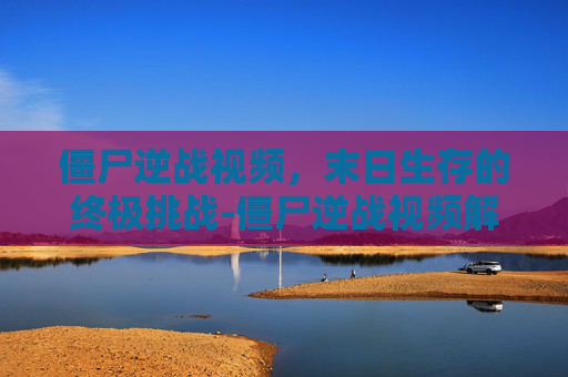 僵尸逆战视频，末日生存的终极挑战-僵尸逆战视频解说