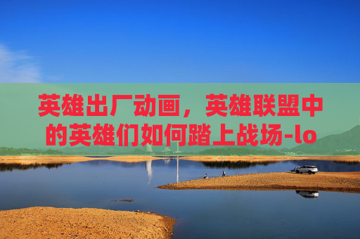 英雄出厂动画，英雄联盟中的英雄们如何踏上战场-lol英雄出厂动画在哪看