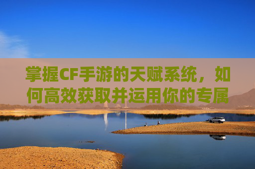 掌握CF手游的天赋系统,如何高效获取并运用你的专属技能-cf手游如何获得天赋点 掌握CF手游的天赋系统,如何高效获取并运用你的专属技能-cf手游如何获得天赋点
