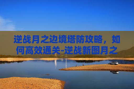 逆战月之边境塔防攻略,如何高效通关-逆战新图月之边境塔防怎么打 逆战月之边境塔防攻略,如何高效通关-逆战新图月之边境塔防怎么打
