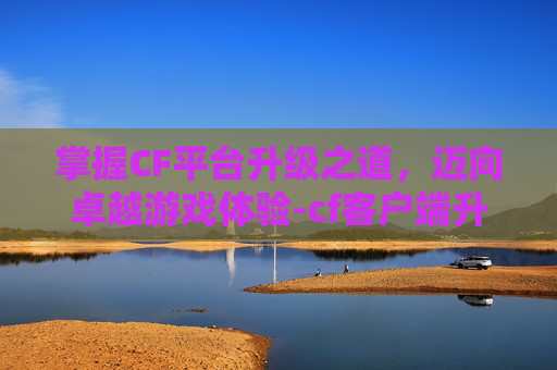 掌握CF平台升级之道,迈向卓越游戏体验-cf客户端升级 掌握CF平台升级之道,迈向卓越游戏体验-cf客户端升级
