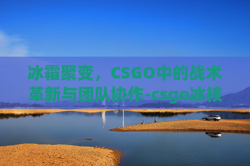 冰霜聚变,CSGO中的战术革新与团队协作-csgo冰核聚变 冰霜聚变,CSGO中的战术革新与团队协作-csgo冰核聚变