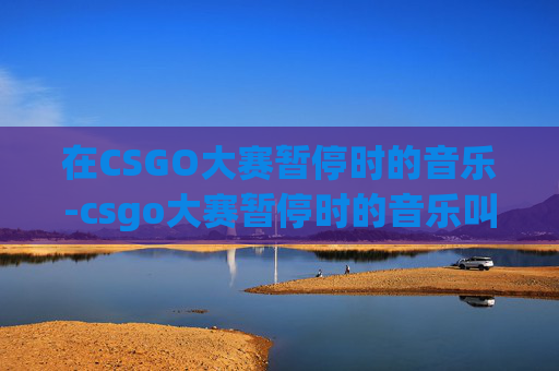 在CSGO大赛暂停时的音乐-csgo大赛暂停时的音乐叫什么 在CSGO大赛暂停时的音乐-csgo大赛暂停时的音乐叫什么