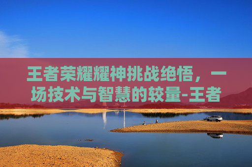 王者荣耀耀神挑战绝悟,一场技术与智慧的较量-王者荣耀挑战绝悟17 王者荣耀耀神挑战绝悟,一场技术与智慧的较量-王者荣耀挑战绝悟17