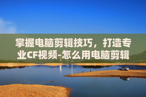 掌握电脑剪辑技巧,打造专业CF视频-怎么用电脑剪辑cf视频教程 掌握电脑剪辑技巧,打造专业CF视频-怎么用电脑剪辑cf视频教程