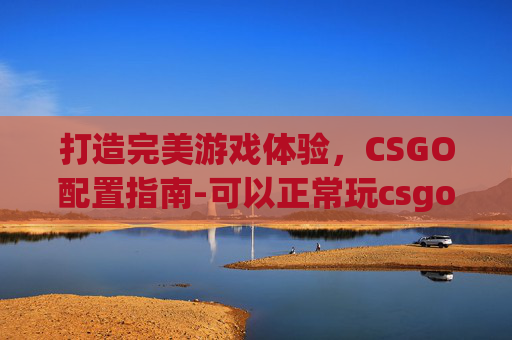 打造完美游戏体验,CSGO配置指南-可以正常玩csgo的配置是什么 打造完美游戏体验,CSGO配置指南-可以正常玩csgo的配置是什么