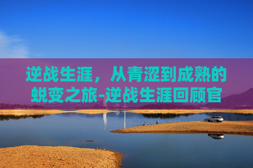 逆战生涯,从青涩到成熟的蜕变之旅-逆战生涯回顾官网入口 逆战生涯,从青涩到成熟的蜕变之旅-逆战生涯回顾官网入口