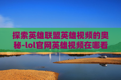 探索英雄联盟英雄视频的奥秘-lol官网英雄视频在哪看