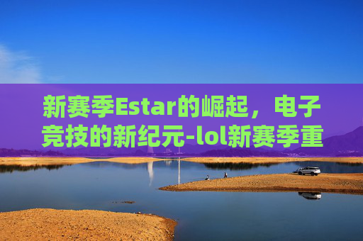 新赛季Estar的崛起,电子竞技的新纪元-lol新赛季重置是什么时候 新赛季Estar的崛起,电子竞技的新纪元-lol新赛季重置是什么时候