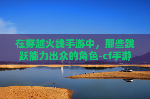 在穿越火线手游中，那些跳跃能力出众的角色-cf手游跳跃能力好的角色有哪些
