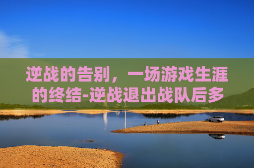 逆战的告别,一场游戏生涯的终结-逆战退出战队后多久能重新加入 逆战的告别,一场游戏生涯的终结-逆战退出战队后多久能重新加入