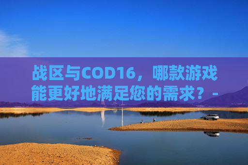 战区与COD16,哪款游戏能更好地满足您的需求?-战区和cod16的关系 战区与COD16,哪款游戏能更好地满足您的需求?-战区和cod16的关系