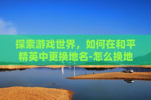 探索游戏世界,如何在和平精英中更换地名-怎么换地名和平精英的名字 探索游戏世界,如何在和平精英中更换地名-怎么换地名和平精英的名字