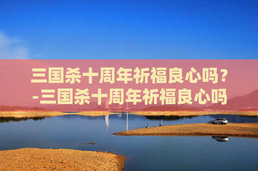 三国杀十周年祈福良心吗?-三国杀十周年祈福良心吗值得买吗 三国杀十周年祈福良心吗?-三国杀十周年祈福良心吗值得买吗