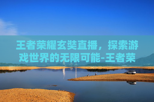 王者荣耀玄奘直播,探索游戏世界的无限可能-王者荣耀玄奘直播视频 王者荣耀玄奘直播,探索游戏世界的无限可能-王者荣耀玄奘直播视频
