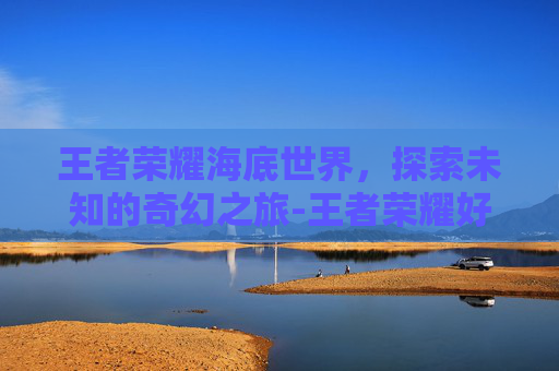 王者荣耀海底世界,探索未知的奇幻之旅-王者荣耀好玩海底大猎杀 王者荣耀海底世界,探索未知的奇幻之旅-王者荣耀好玩海底大猎杀