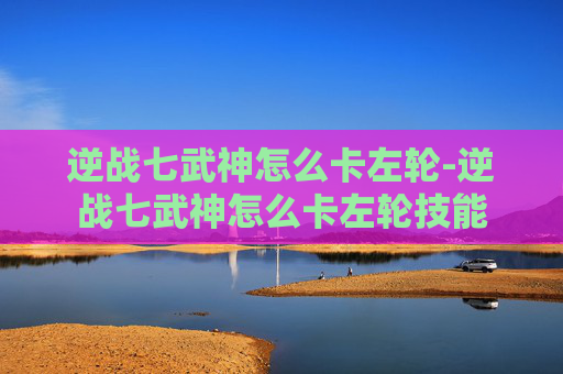 逆战七武神怎么卡左轮-逆战七武神怎么卡左轮技能 逆战七武神怎么卡左轮-逆战七武神怎么卡左轮技能