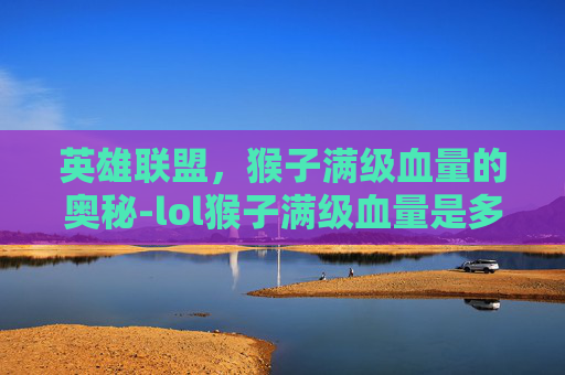英雄联盟,猴子满级血量的奥秘-lol猴子满级血量是多少 英雄联盟,猴子满级血量的奥秘-lol猴子满级血量是多少