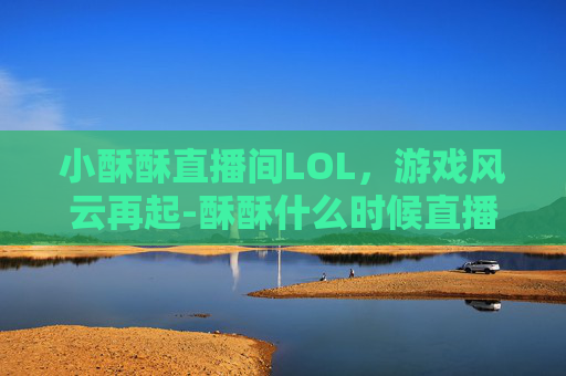 小酥酥直播间LOL,游戏风云再起-酥酥什么时候直播的 小酥酥直播间LOL,游戏风云再起-酥酥什么时候直播的
