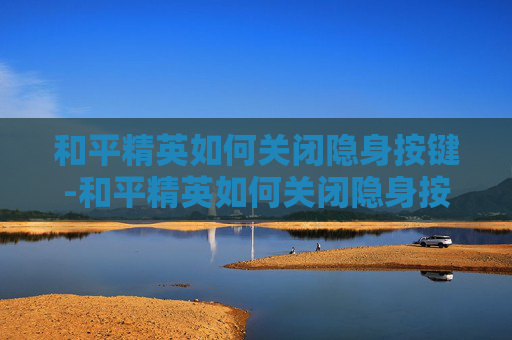 和平精英如何关闭隐身按键-和平精英如何关闭隐身按键功能 和平精英如何关闭隐身按键-和平精英如何关闭隐身按键功能