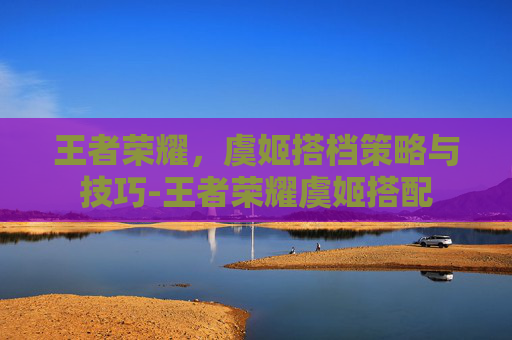 王者荣耀,虞姬搭档策略与技巧-王者荣耀虞姬搭配 王者荣耀,虞姬搭档策略与技巧-王者荣耀虞姬搭配