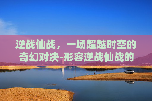 逆战仙战,一场超越时空的奇幻对决-形容逆战仙战的成语 逆战仙战,一场超越时空的奇幻对决-形容逆战仙战的成语