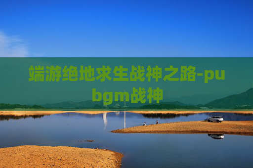 端游绝地求生战神之路-pubgm战神 端游绝地求生战神之路-pubgm战神