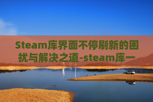 Steam库界面不停刷新的困扰与解决之道-steam库一直在刷新 Steam库界面不停刷新的困扰与解决之道-steam库一直在刷新