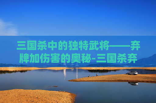 三国杀中的独特武将——弃牌加伤害的奥秘-三国杀弃牌阶段技能 三国杀中的独特武将——弃牌加伤害的奥秘-三国杀弃牌阶段技能