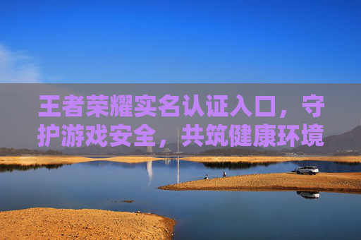 王者荣耀实名认证入口，守护游戏安全，共筑健康环境-王者荣耀实名认证入口在哪里