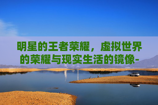 明星的王者荣耀,虚拟世界的荣耀与现实生活的镜像-明星的王者荣耀名字 明星的王者荣耀,虚拟世界的荣耀与现实生活的镜像-明星的王者荣耀名字